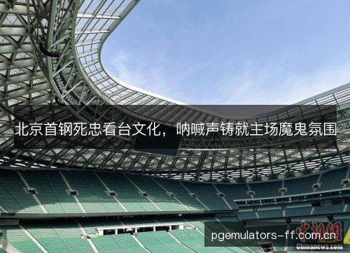 北京首钢死忠看台文化,呐喊声铸就主场魔鬼氛围 北京首钢死忠看台文化,呐喊声铸就主场魔鬼氛围